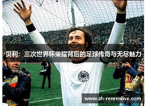 贝利：三次世界杯荣耀背后的足球传奇与无尽魅力