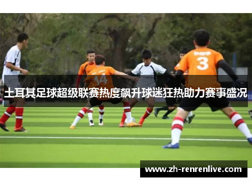 土耳其足球超级联赛热度飙升球迷狂热助力赛事盛况