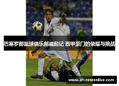 巴塞罗那篮球俱乐部崛起记 西甲豪门的荣耀与挑战