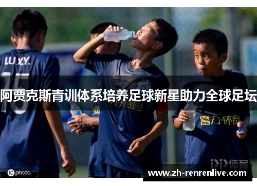 阿贾克斯青训体系培养足球新星助力全球足坛