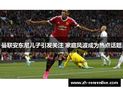 曼联安东尼儿子引发关注 家庭风波成为热点话题